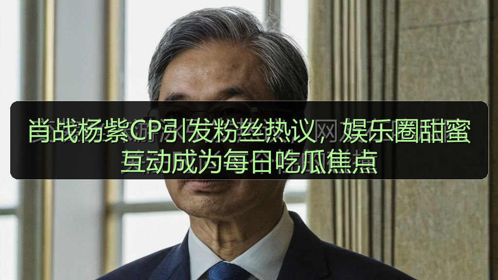 肖战杨紫CP引发粉丝热议，娱乐圈甜蜜互动成为每日吃瓜焦点
