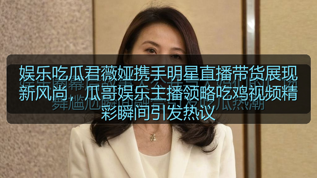 娱乐吃瓜君薇娅携手明星直播带货展现新风尚，瓜哥娱乐主播领略吃鸡视频精彩瞬间引发热议