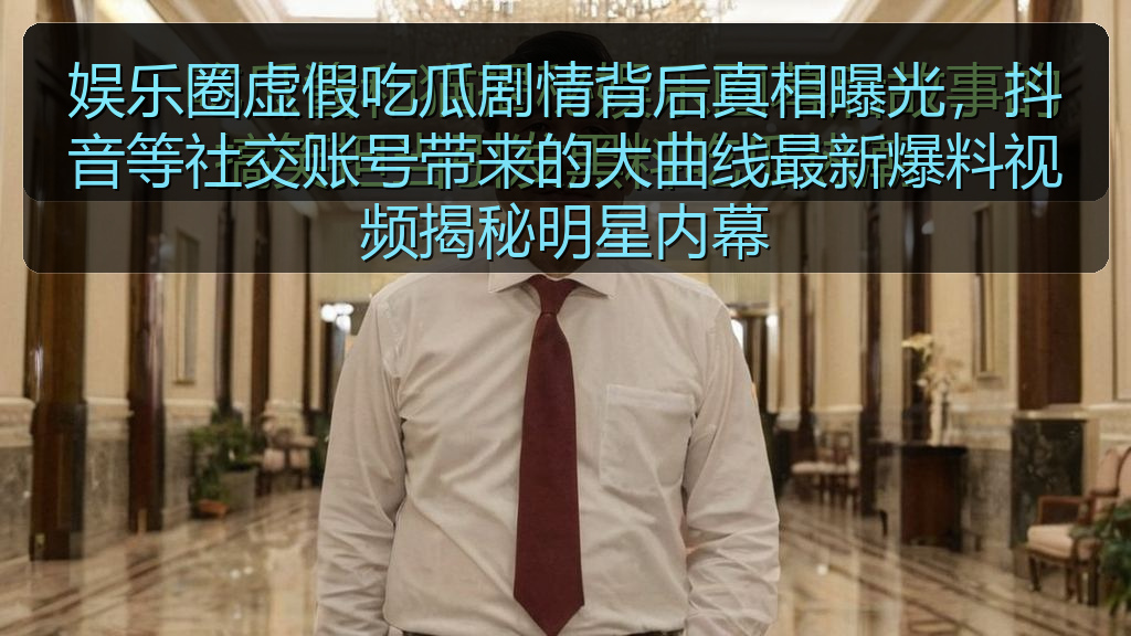 娱乐圈虚假吃瓜剧情背后真相曝光，抖音等社交账号带来的大曲线最新爆料视频揭秘明星内幕