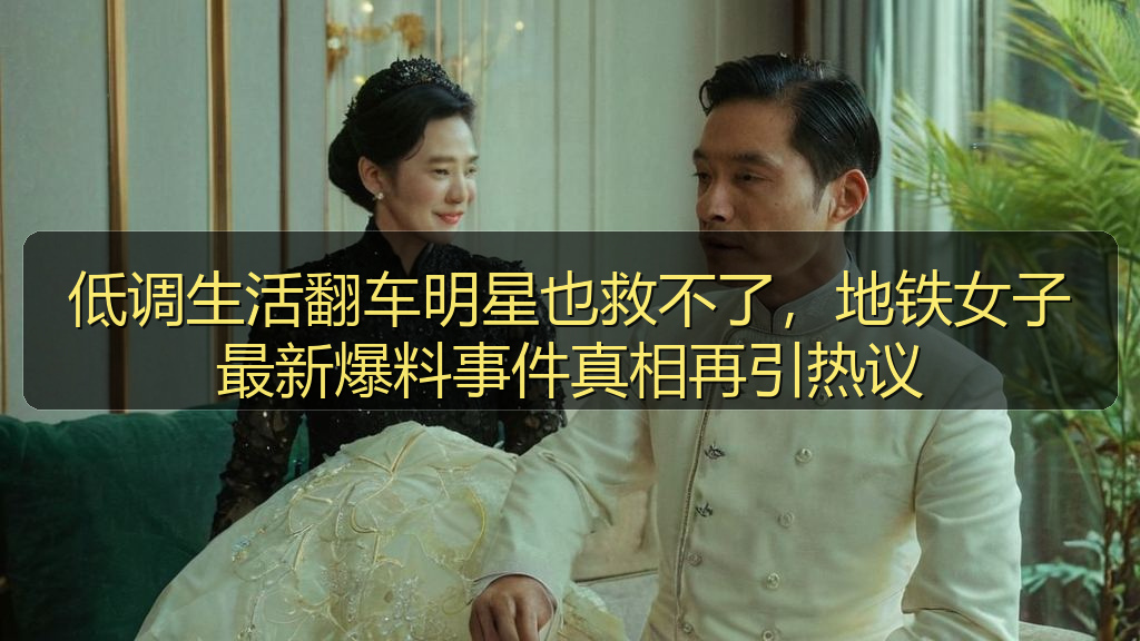 低调生活翻车明星也救不了,地铁女子最新爆料事件真相再引热议