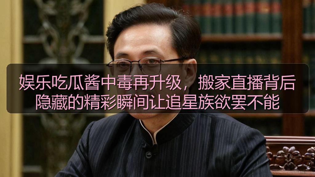 娱乐吃瓜酱中毒再升级，搬家直播背后隐藏的精彩瞬间让追星族欲罢不能